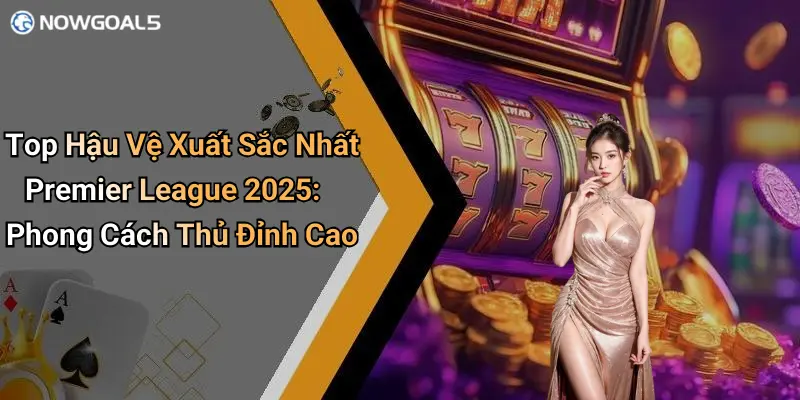 Top Hậu Vệ Xuất Sắc Nhất Premier League 2025: Phong Cách Thủ Đỉnh Cao